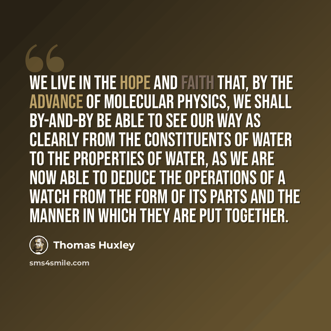 “We live in the hope and faith that, by the advance of molecular physics, we shall by-and-by be able to see our way as clearly from the constituents of water to the properties of water, as we are now able to deduce the operations of a watch from the form of its parts and the manner in which they…” quote by Thomas Huxley