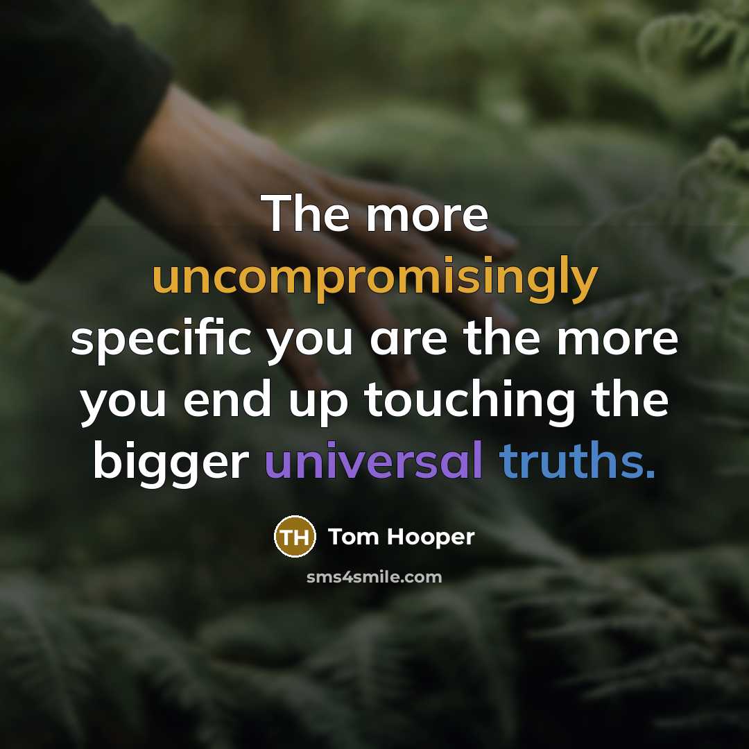 “The more uncompromisingly specific you are the more you end up touching the bigger universal truths.” quote by Tom Hooper