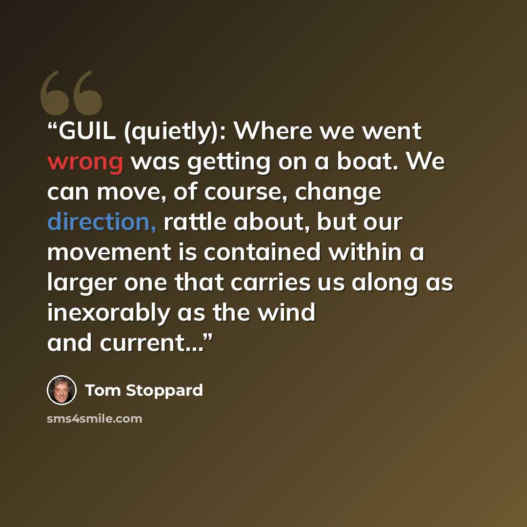 “GUIL (quietly): Where we went wrong was getting on a boat. We can move, of course, change direction, rattle about, but our movement is contained within a larger one that carries us along as inexorably as the wind and current…” quote by Tom Stoppard