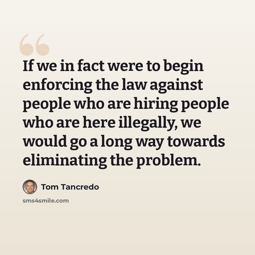 “If we in fact were to begin enforcing the law against people who are hiring people who are here illegally, we would go a long way towards eliminating the problem.” quote by Tom Tancredo
