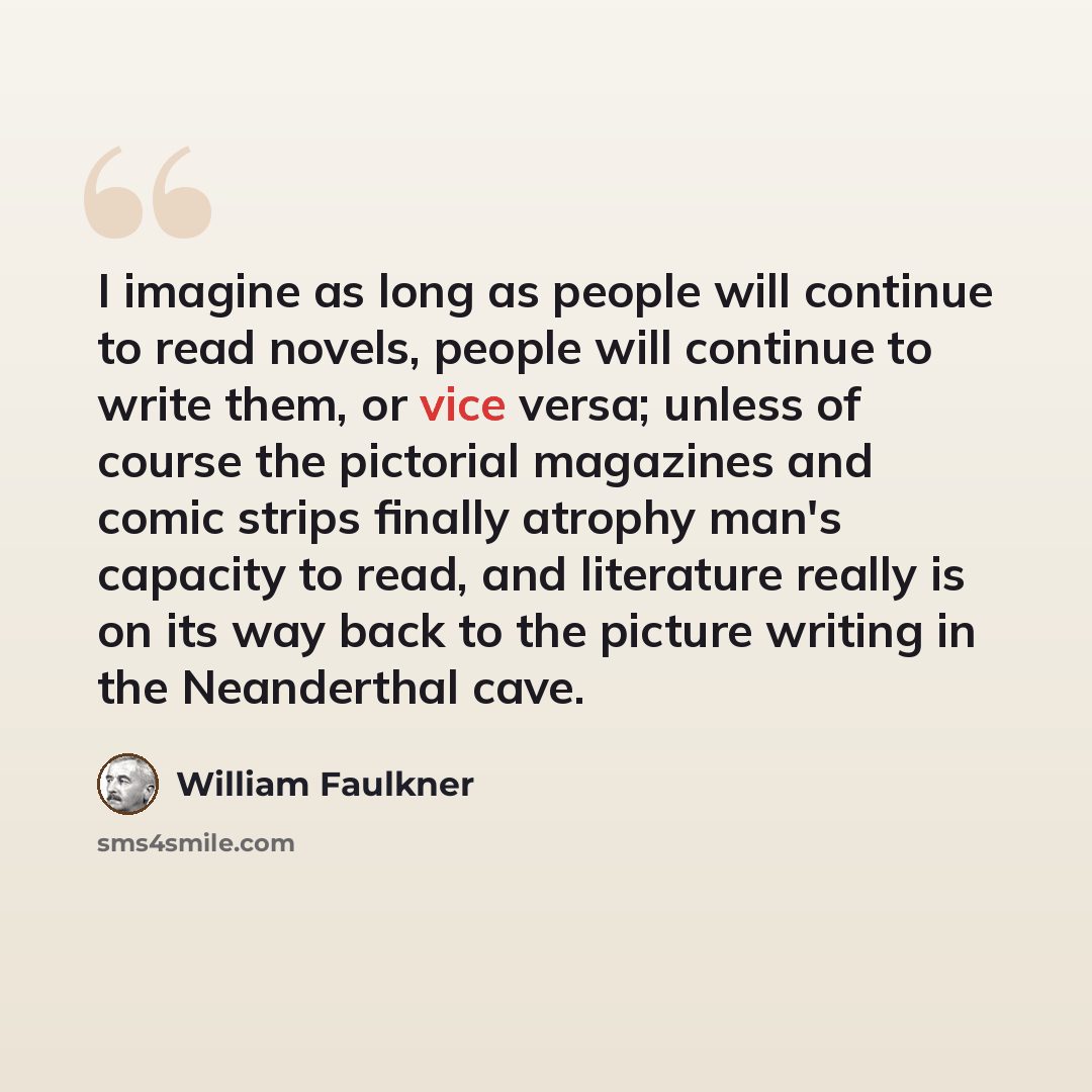“I imagine as long as people will continue to read novels, people will continue to write them, or vice versa; unless of course the pictorial magazines and comic strips finally atrophy man's capacity to read, and literature really is on its way back to the picture writing in the Neanderthal cave.” quote by William Faulkner