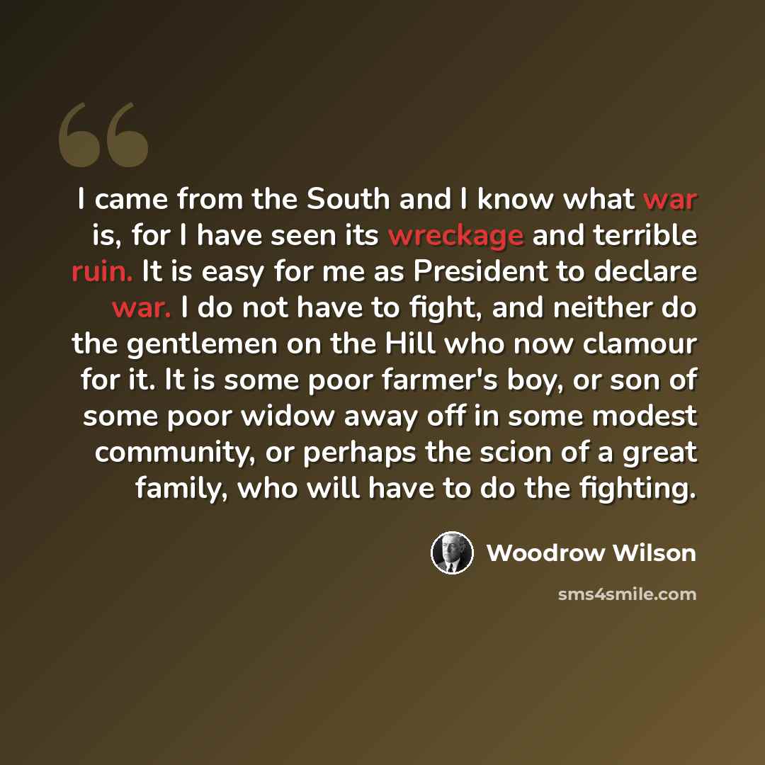 “I came from the South and I know what war is, for I have seen its wreckage and terrible ruin. It is easy for me as President to declare war. I do not have to fight, and neither do the gentlemen on the Hill who now clamour for it. It is some poor farmer's boy, or son of some poor widow away off in…” quote by Woodrow Wilson