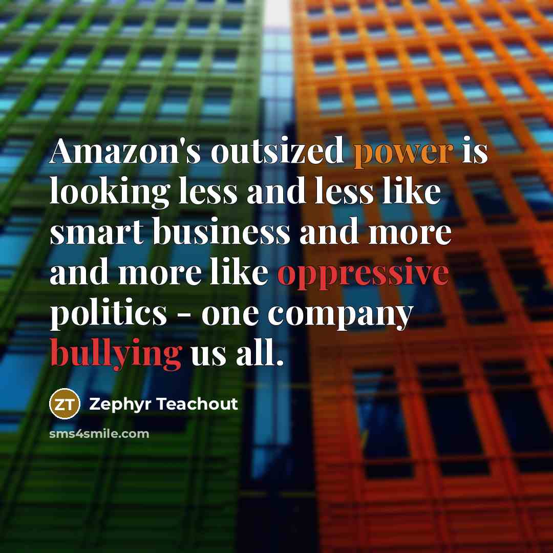 “Amazon's outsized power is looking less and less like smart business and more and more like oppressive politics - one company bullying us all.” quote by Zephyr Teachout