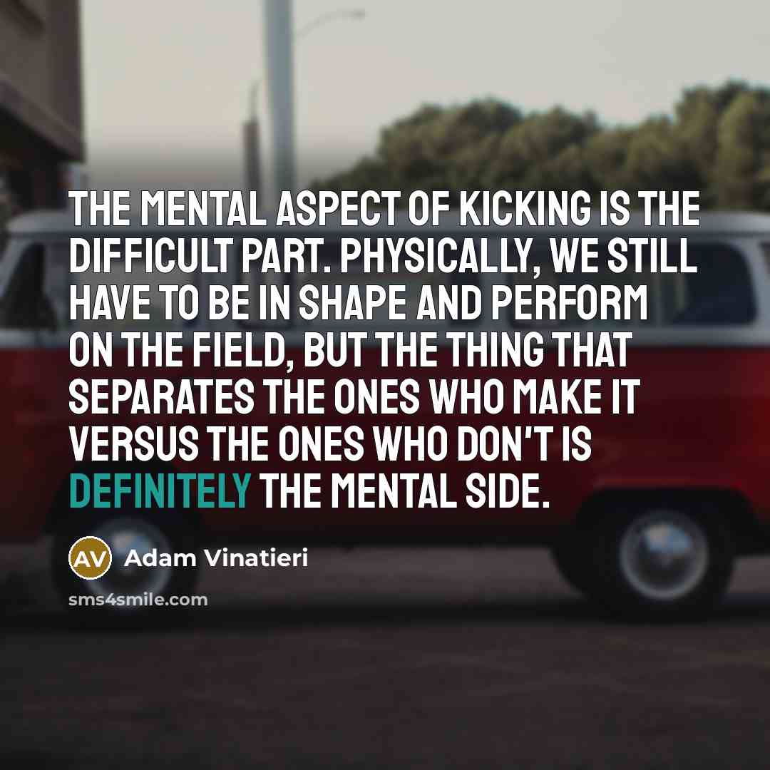 “The mental aspect of kicking is the difficult part. Physically, we still have to be in shape and perform on the field, but the thing that separates the ones who make it versus the ones who don't is definitely the mental side.” quote by Adam Vinatieri