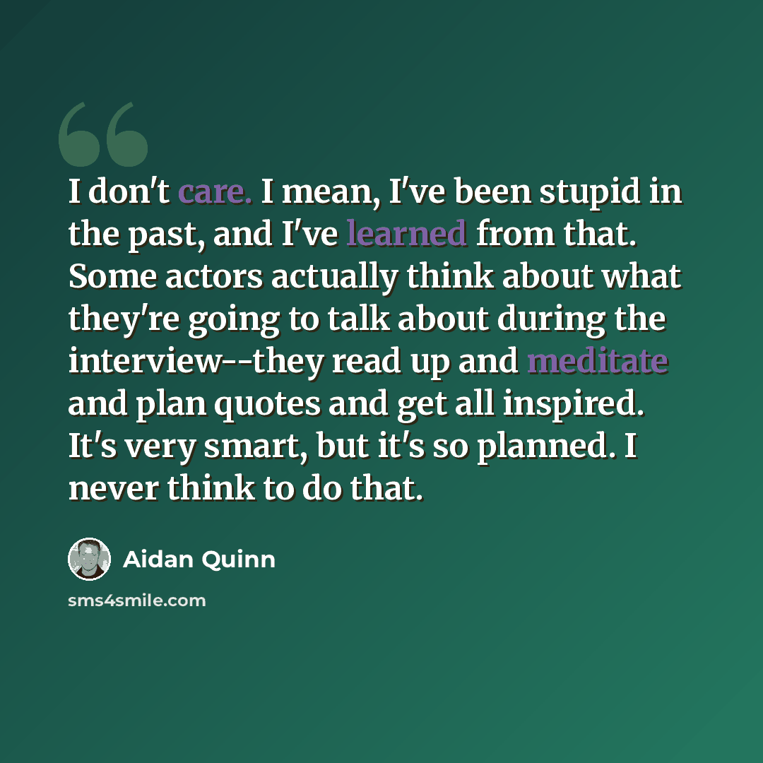 “I don't care. I mean, I've been stupid in the past, and I've learned from that. Some actors actually think about what they're going to talk about during the interview--they read up and meditate and plan quotes and get all inspired. It's very smart, but it's so planned. I never think to do that.” quote by Aidan Quinn