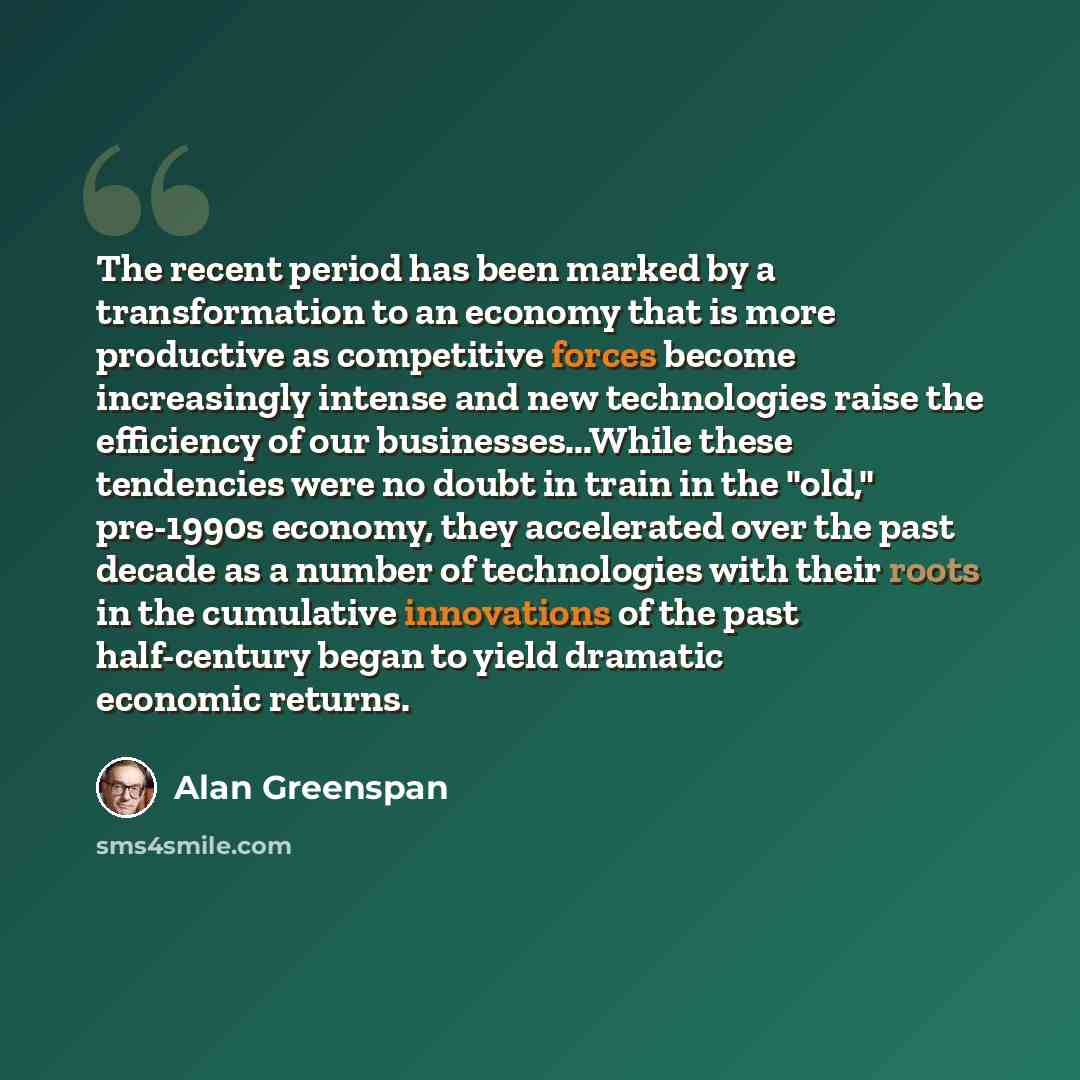“The recent period has been marked by a transformation to an economy that is more productive as competitive forces become increasingly intense and new technologies raise the efficiency of our businesses...While these tendencies were no doubt in train in the "old," pre-1990s economy, they…” quote by Alan Greenspan
