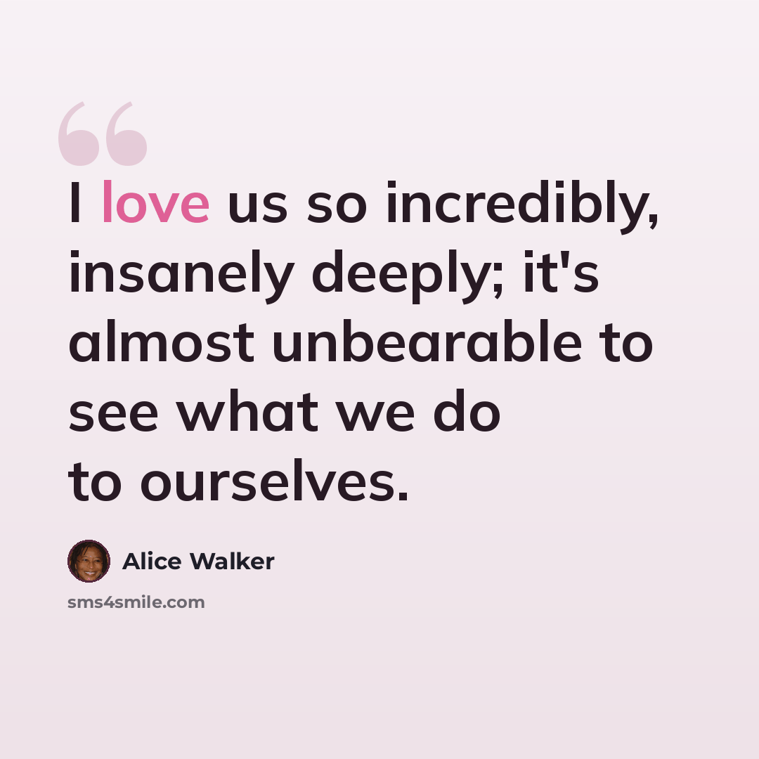 “I love us so incredibly, insanely deeply; it's almost unbearable to see what we do to ourselves.” quote by Alice Walker