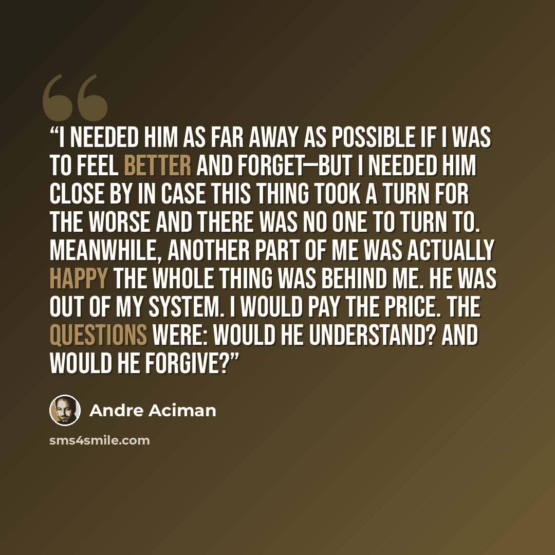 “I needed him as far away as possible if I was to feel better and forget—but I needed him close by in case this thing took a turn for the worse and there was no one to turn to. Meanwhile, another part of me was actually happy the whole thing was behind me. He was out of my system. I would pay the…” quote by André Aciman
