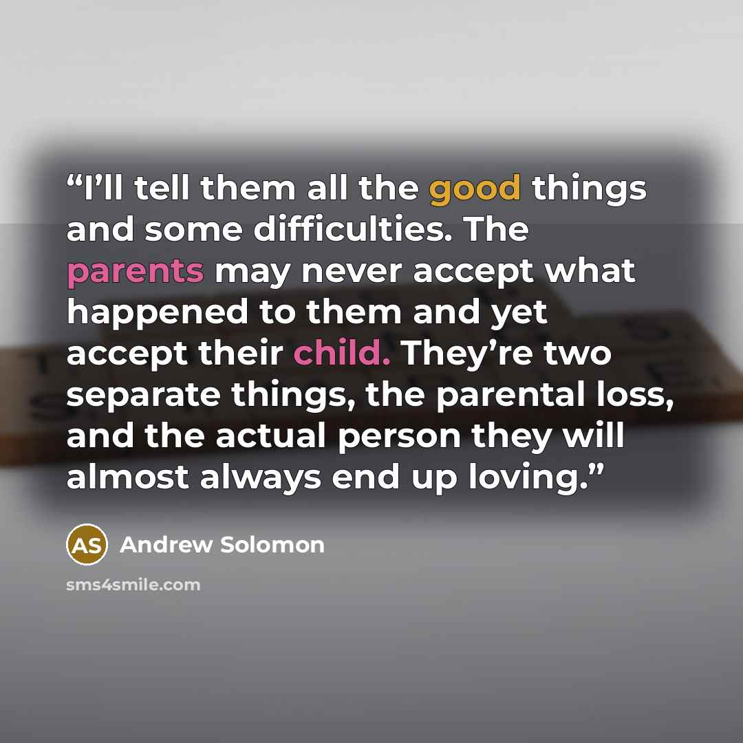 “I’ll tell them all the good things and some difficulties. The parents may never accept what happened to them and yet accept their child. They’re two separate things, the parental loss, and the actual person they will almost always end up loving.” quote by Andrew Solomon