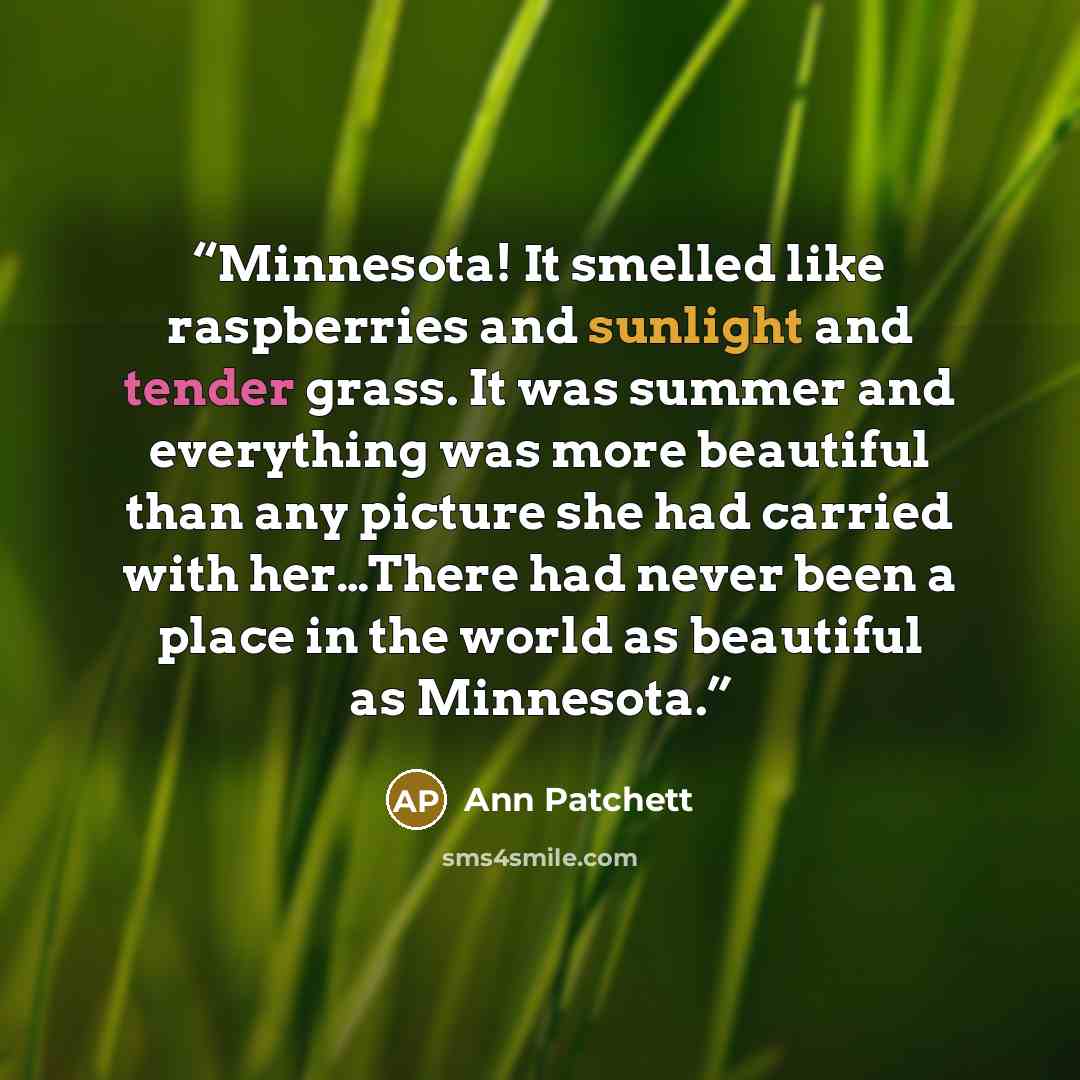 “Minnesota! It smelled like raspberries and sunlight and tender grass. It was summer and everything was more beautiful than any picture she had carried with her…There had never been a place in the world as beautiful as Minnesota.” quote by Ann Patchett