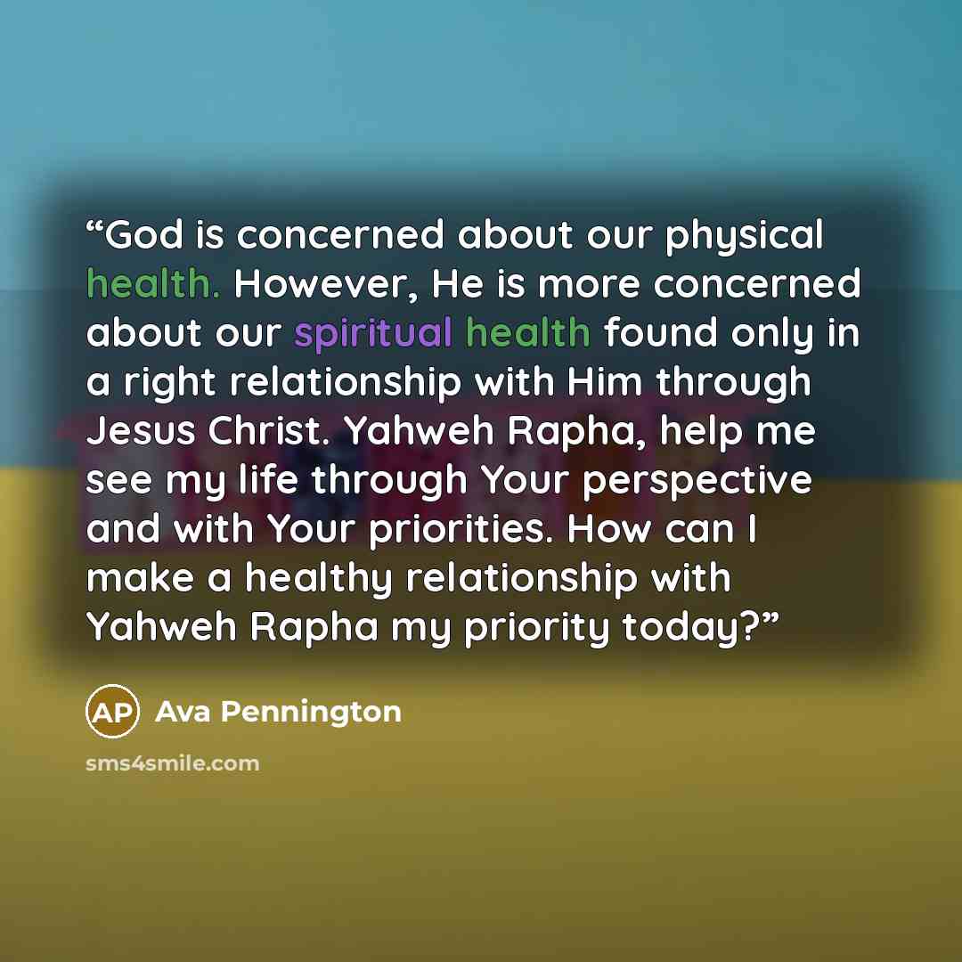 “God is concerned about our physical health. However, He is more concerned about our spiritual health found only in a right relationship with Him through Jesus Christ. Yahweh Rapha, help me see my life through Your perspective and with Your priorities. How can I make a healthy relationship with…” quote by Ava Pennington
