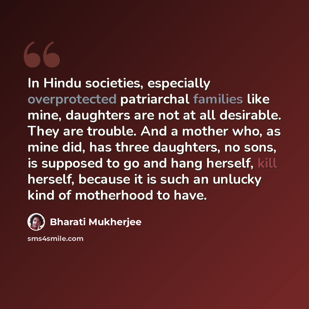 “In Hindu societies, especially overprotected patriarchal families like mine, daughters are not at all desirable. They are trouble. And a mother who, as mine did, has three daughters, no sons, is supposed to go and hang herself, kill herself, because it is such an unlucky kind of motherhood to have.” quote by Bharati Mukherjee