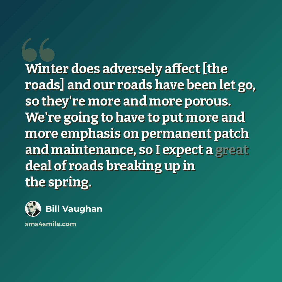 “Winter does adversely affect [the roads] and our roads have been let go, so they're more and more porous. We're going to have to put more and more emphasis on permanent patch and maintenance, so I expect a great deal of roads breaking up in the spring.” quote by Bill Vaughan