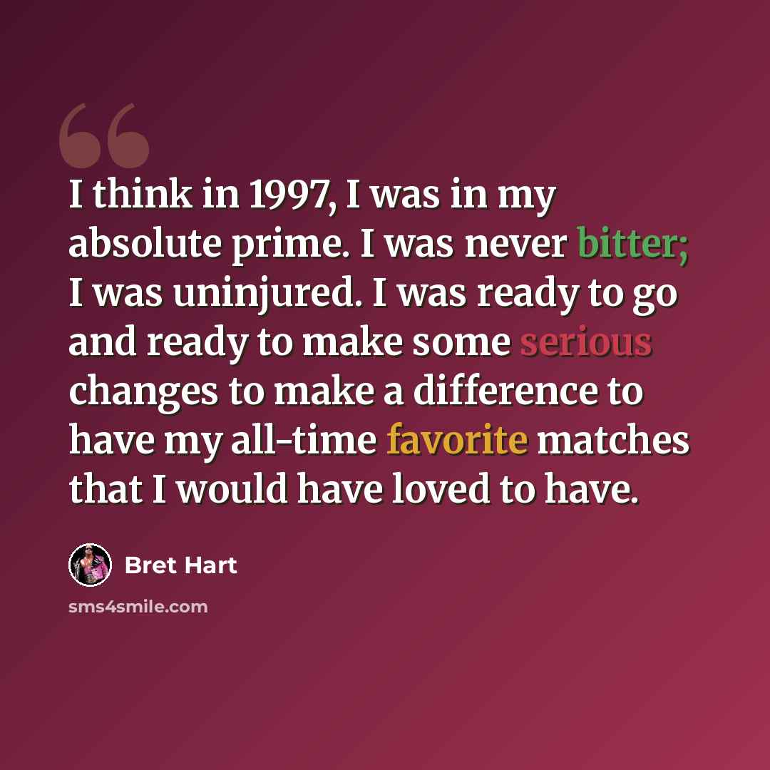 “I think in 1997, I was in my absolute prime. I was never bitter; I was uninjured. I was ready to go and ready to make some serious changes to make a difference to have my all-time favorite matches that I would have loved to have.” quote by Bret Hart