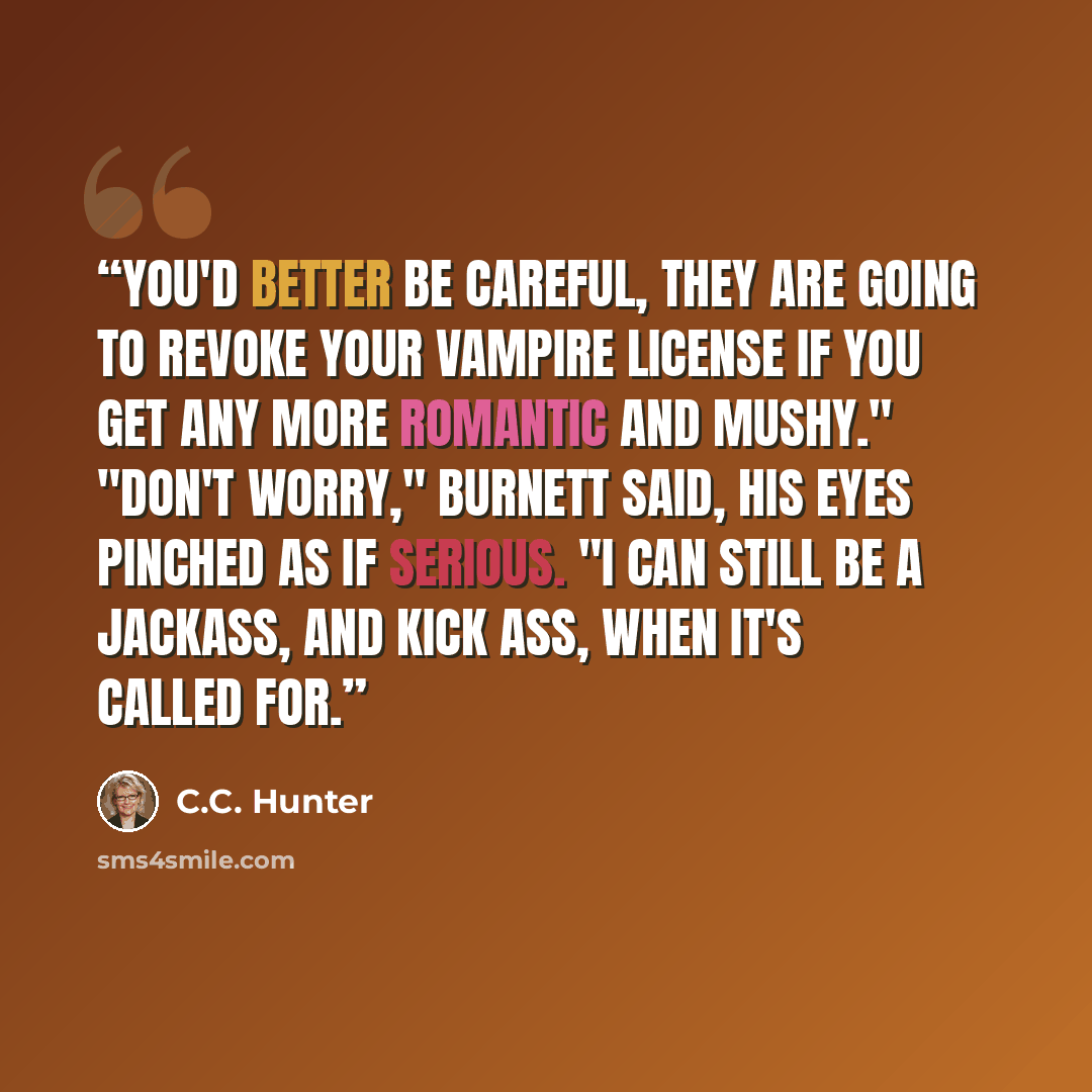 “You'd better be careful, they are going to revoke your vampire license if you get any more romantic and mushy." "Don't worry," Burnett said, his eyes pinched as if serious. "I can still be a jackass, and kick ass, when it's called for.” quote by C.C. Hunter