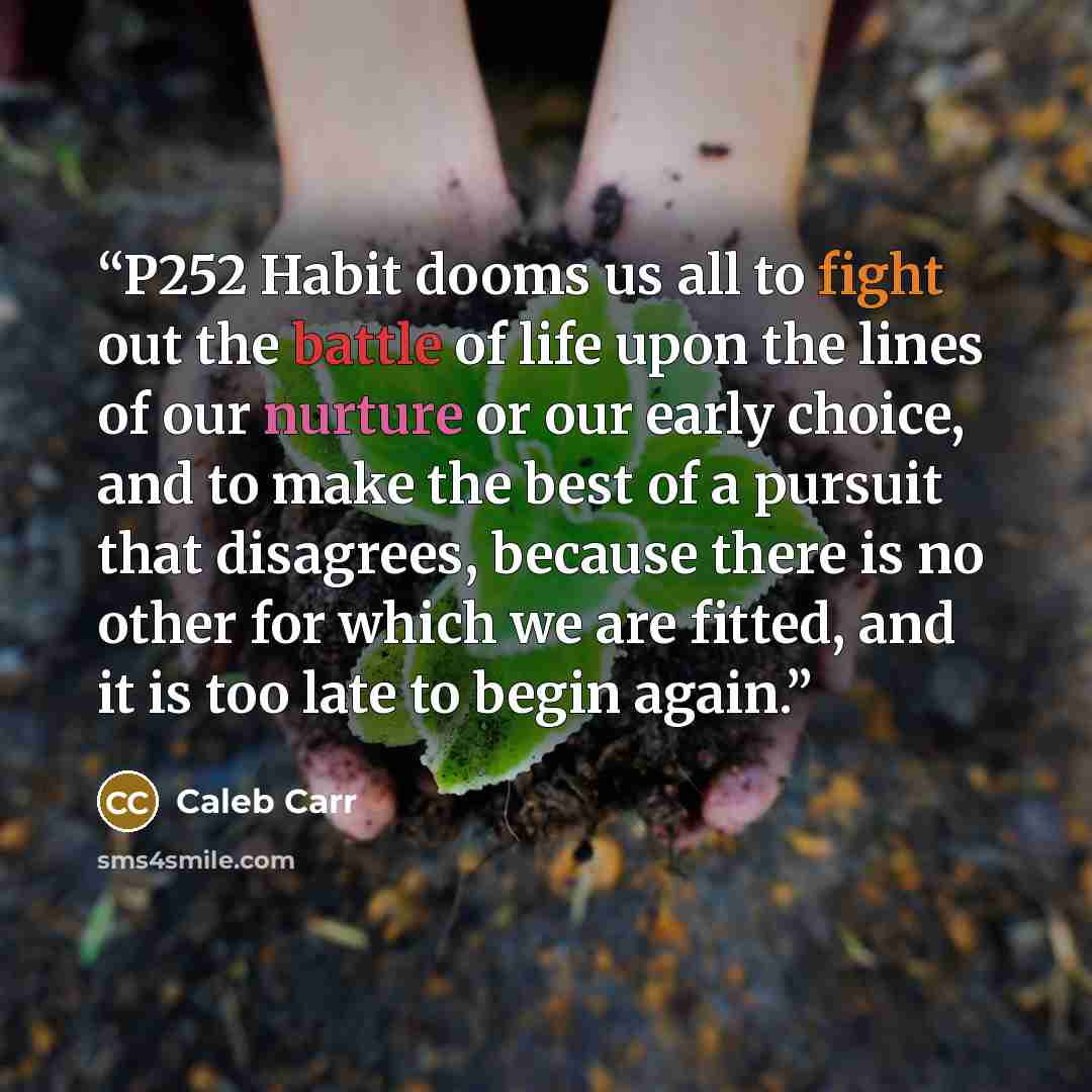 “P252 Habit dooms us all to fight out the battle of life upon the lines of our nurture or our early choice, and to make the best of a pursuit that disagrees, because there is no other for which we are fitted, and it is too late to begin again.” quote by Caleb Carr