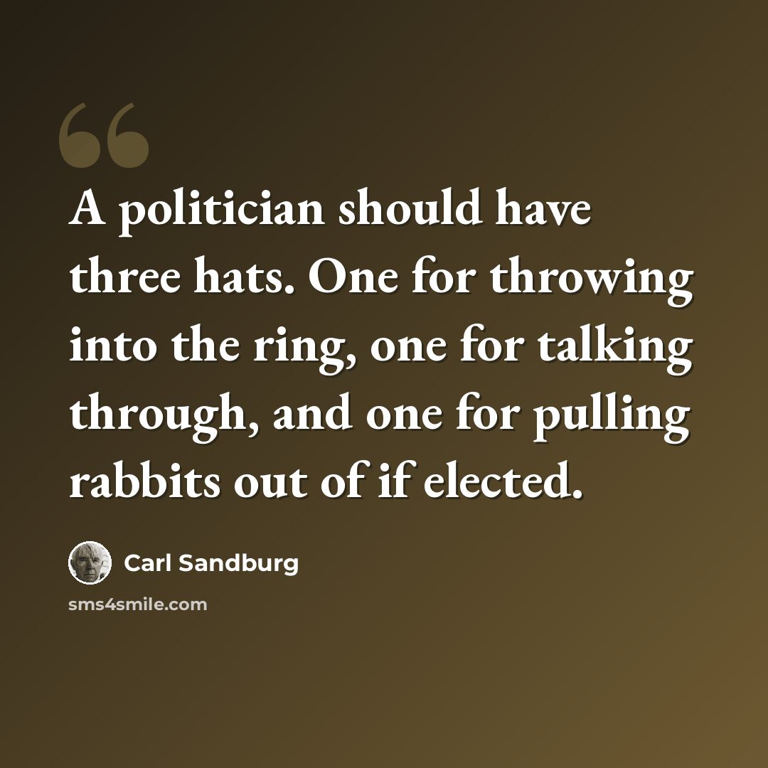 “A politician should have three hats. One for throwing into the ring, one for talking through, and one for pulling rabbits out of if elected.” quote by Carl Sandburg