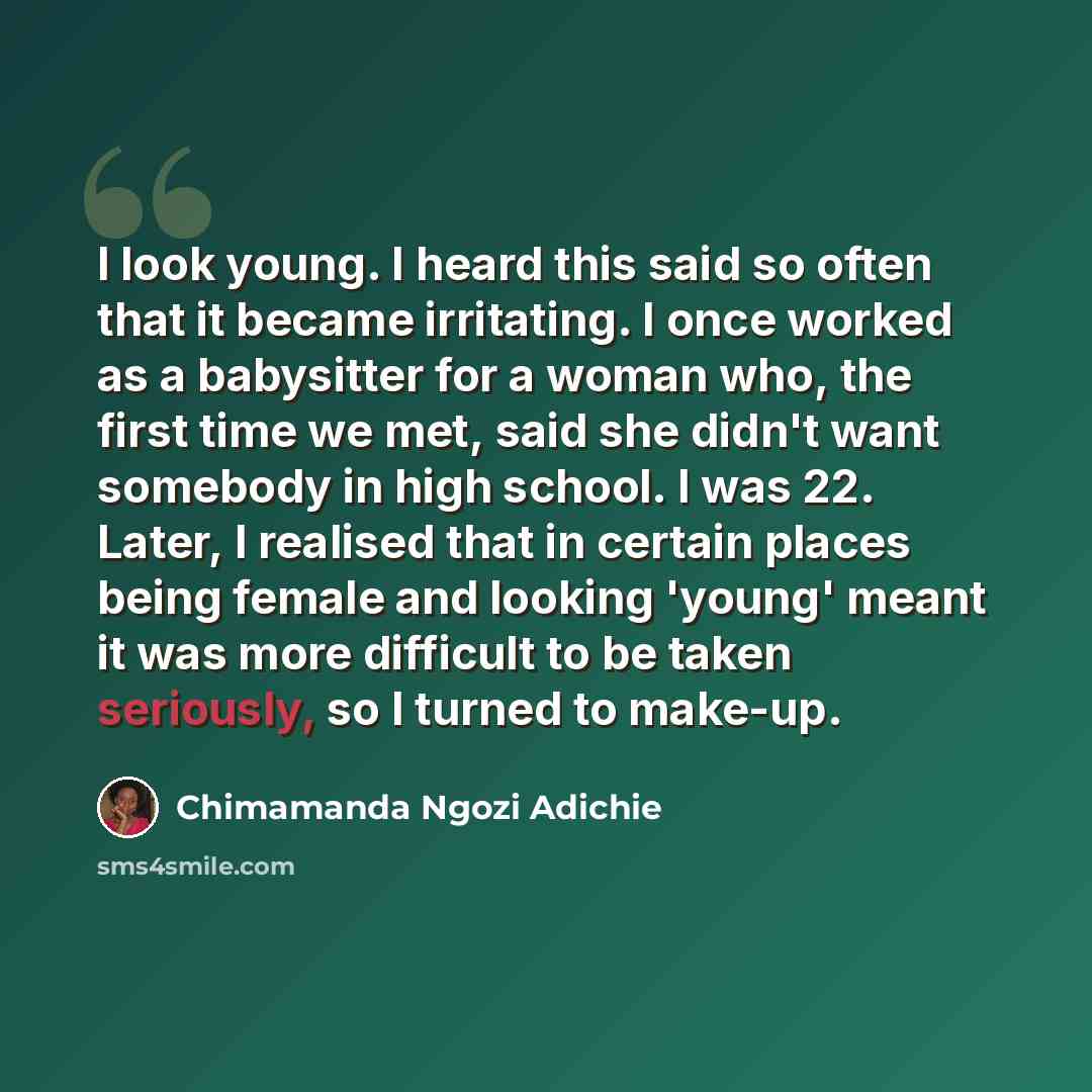 “I look young. I heard this said so often that it became irritating. I once worked as a babysitter for a woman who, the first time we met, said she didn't want somebody in high school. I was 22. Later, I realised that in certain places being female and looking 'young' meant it was more difficult to…” quote by Chimamanda Ngozi Adichie