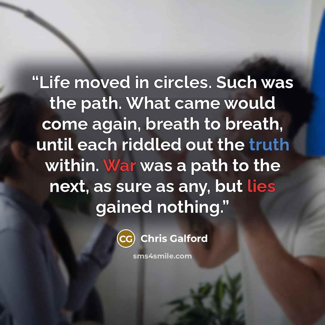 “Life moved in circles. Such was the path. What came would come again, breath to breath, until each riddled out the truth within. War was a path to the next, as sure as any, but lies gained nothing.” quote by Chris Galford