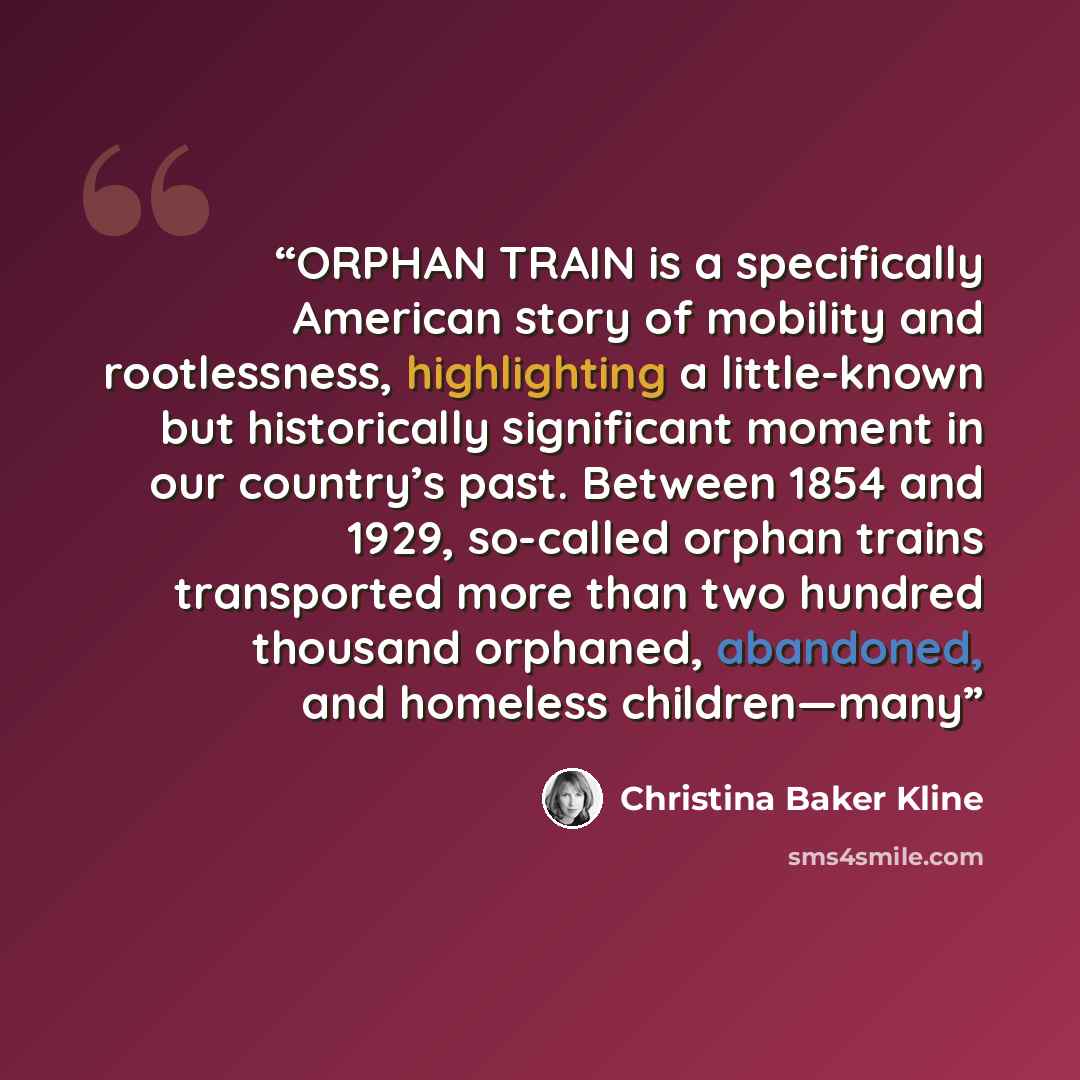 “ORPHAN TRAIN is a specifically American story of mobility and rootlessness, highlighting a little-known but historically significant moment in our country’s past. Between 1854 and 1929, so-called orphan trains transported more than two hundred thousand orphaned, abandoned, and homeless children—many” quote by Christina Baker Kline