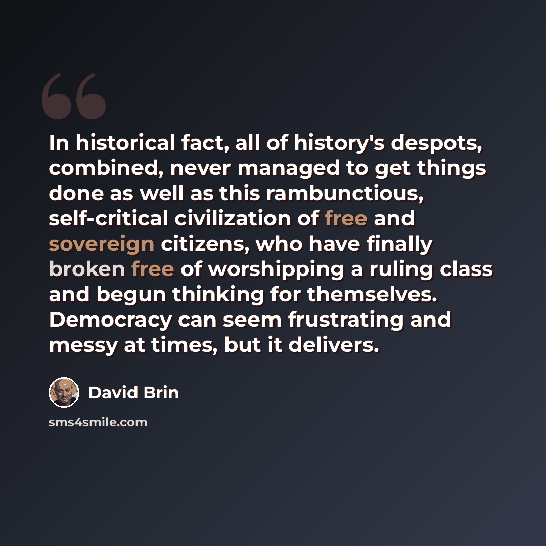 “In historical fact, all of history's despots, combined, never managed to get things done as well as this rambunctious, self-critical civilization of free and sovereign citizens, who have finally broken free of worshipping a ruling class and begun thinking for themselves. Democracy can seem…” quote by David Brin