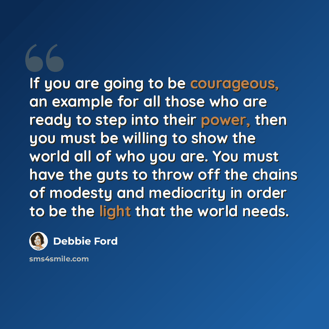 “If you are going to be courageous, an example for all those who are ready to step into their power, then you must be willing to show the world all of who you are. You must have the guts to throw off the chains of modesty and mediocrity in order to be the light that the world needs.” quote by Debbie Ford
