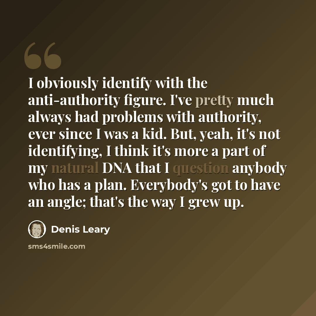 “I obviously identify with the anti-authority figure. I've pretty much always had problems with authority, ever since I was a kid. But, yeah, it's not identifying, I think it's more a part of my natural DNA that I question anybody who has a plan. Everybody's got to have an angle; that's the way I…” quote by Denis Leary