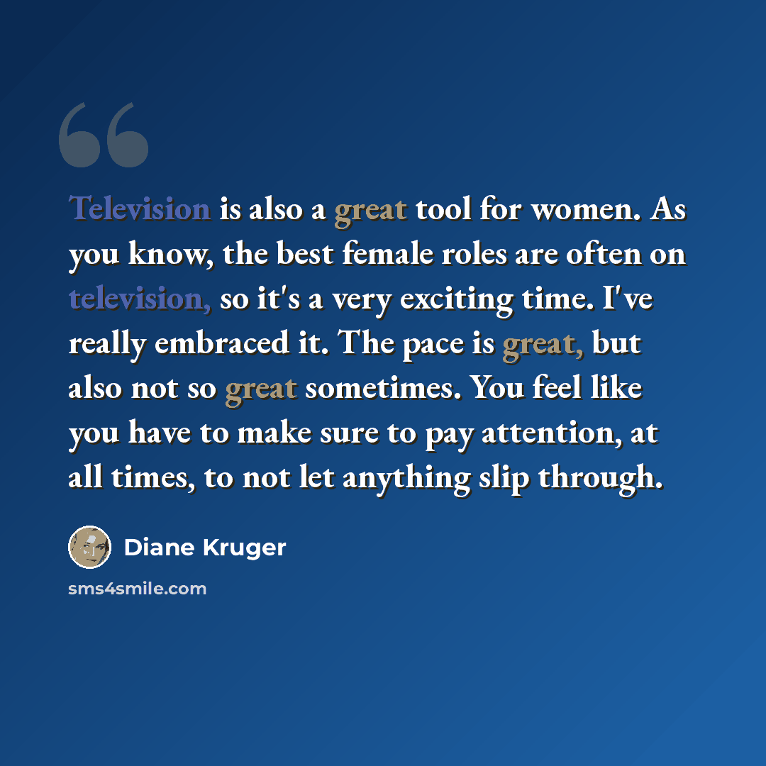 “Television is also a great tool for women. As you know, the best female roles are often on television, so it's a very exciting time. I've really embraced it. The pace is great, but also not so great sometimes. You feel like you have to make sure to pay attention, at all times, to not let anything…” quote by Diane Kruger