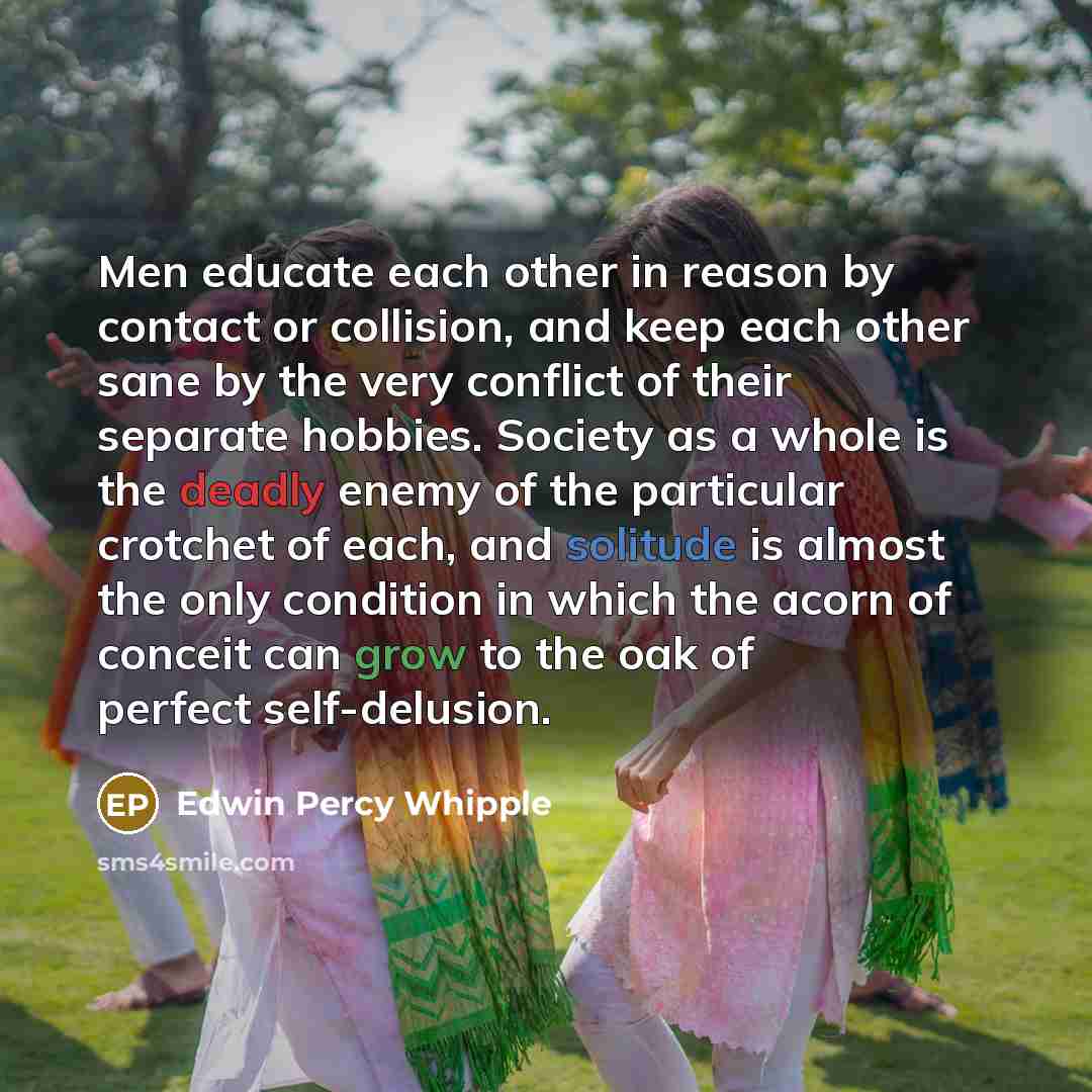 “Men educate each other in reason by contact or collision, and keep each other sane by the very conflict of their separate hobbies. Society as a whole is the deadly enemy of the particular crotchet of each, and solitude is almost the only condition in which the acorn of conceit can grow to the oak…” quote by Edwin Percy Whipple