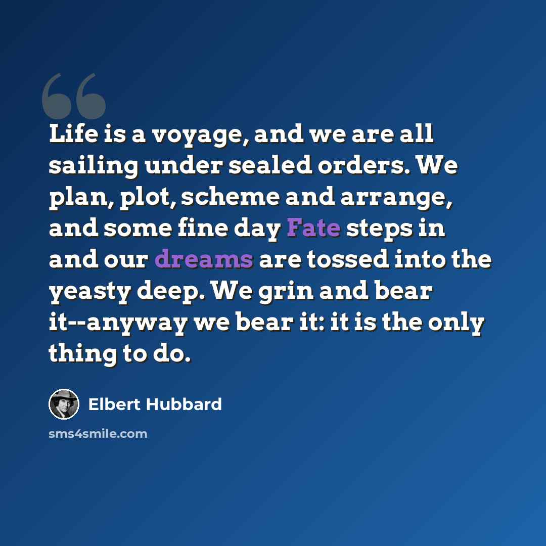 “Life is a voyage, and we are all sailing under sealed orders. We plan, plot, scheme and arrange, and some fine day Fate steps in and our dreams are tossed into the yeasty deep. We grin and bear it--anyway we bear it: it is the only thing to do.” quote by Elbert Hubbard