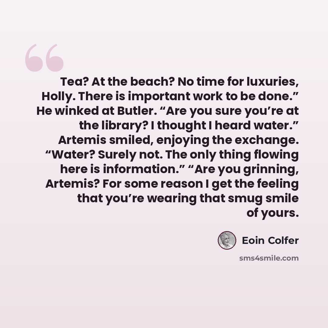 “Tea? At the beach? No time for luxuries, Holly. There is important work to be done.” He winked at Butler. “Are you sure you’re at the library? I thought I heard water.” Artemis smiled, enjoying the exchange. “Water? Surely not. The only thing flowing here is information.” “Are you grinning…” quote by Eoin Colfer