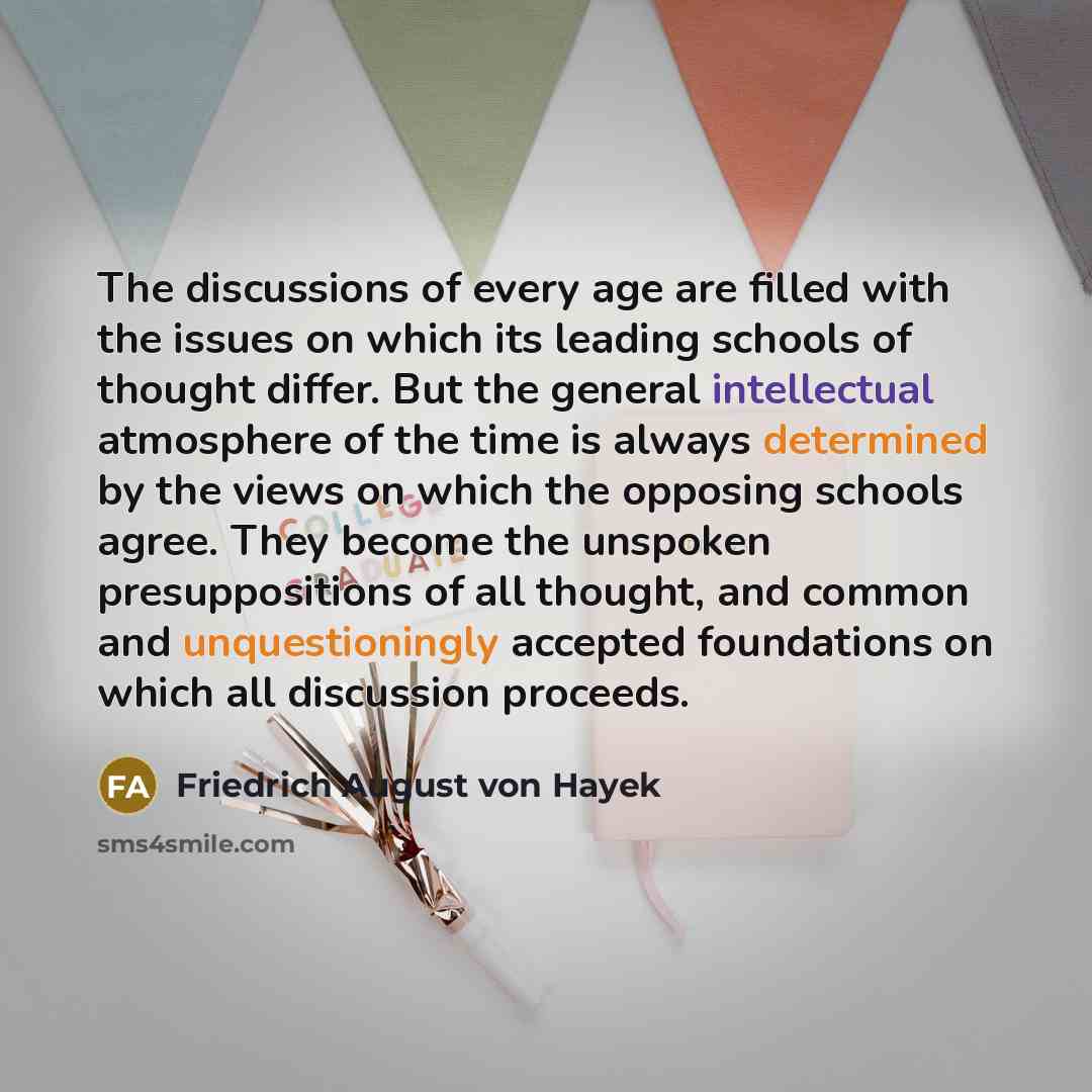 “The discussions of every age are filled with the issues on which its leading schools of thought differ. But the general intellectual atmosphere of the time is always determined by the views on which the opposing schools agree. They become the unspoken presuppositions of all thought, and common and…” quote by Friedrich August von Hayek