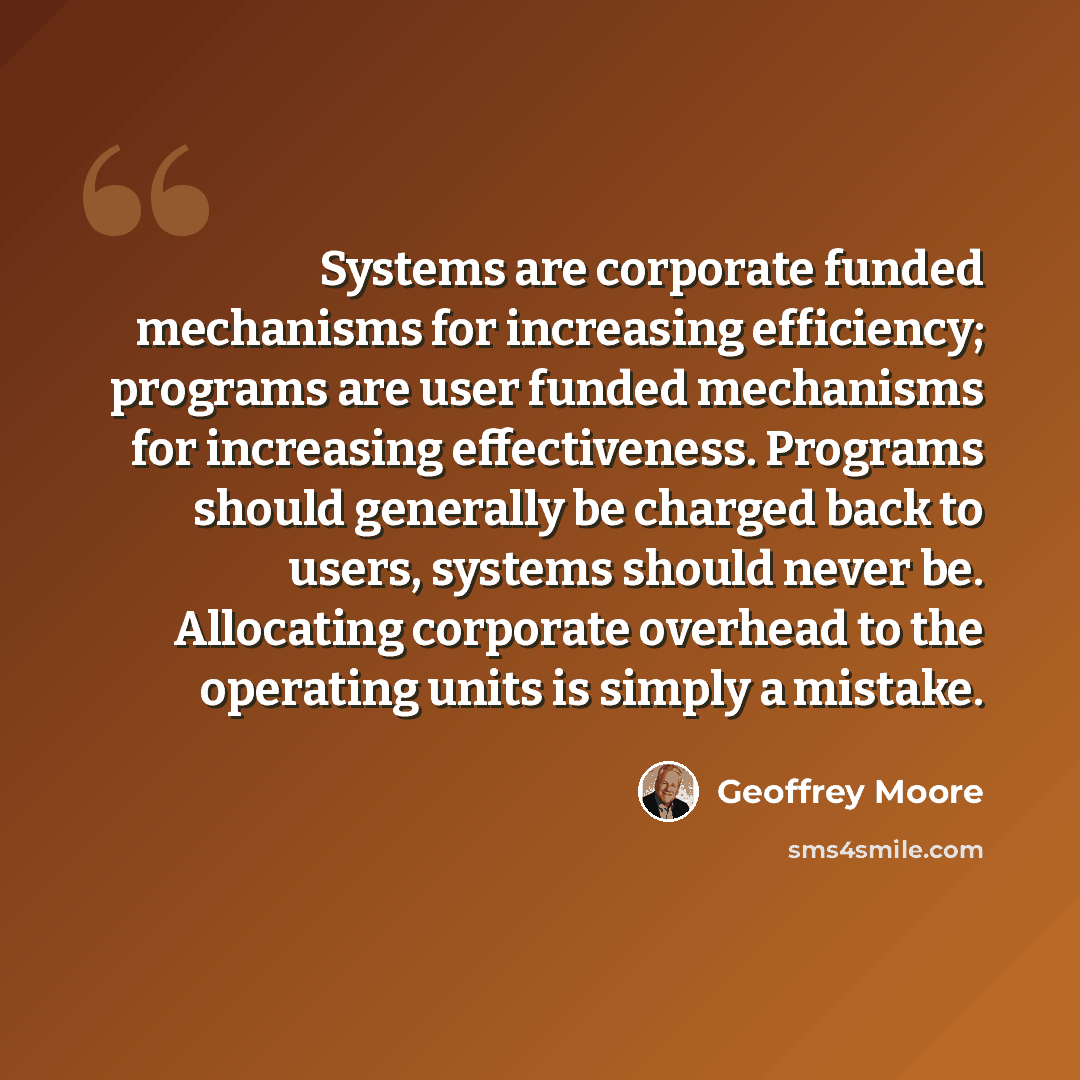 “Systems are corporate funded mechanisms for increasing efficiency; programs are user funded mechanisms for increasing effectiveness. Programs should generally be charged back to users, systems should never be. Allocating corporate overhead to the operating units is simply a mistake.” quote by Geoffrey Moore