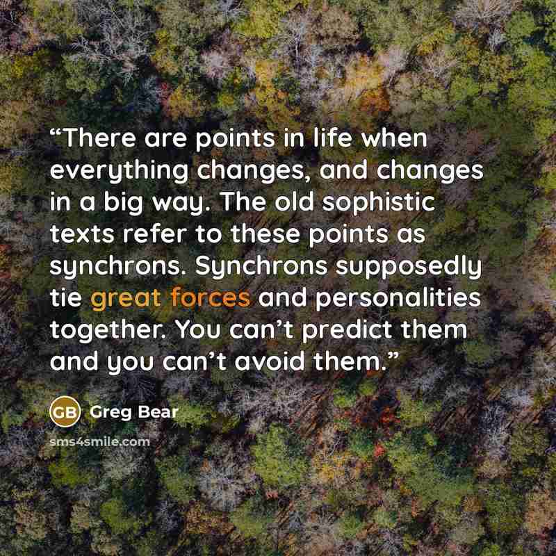 “There are points in life when everything changes, and changes in a big way. The old sophistic texts refer to these points as synchrons. Synchrons supposedly tie great forces and personalities together. You can’t predict them and you can’t avoid them.” quote by Greg Bear