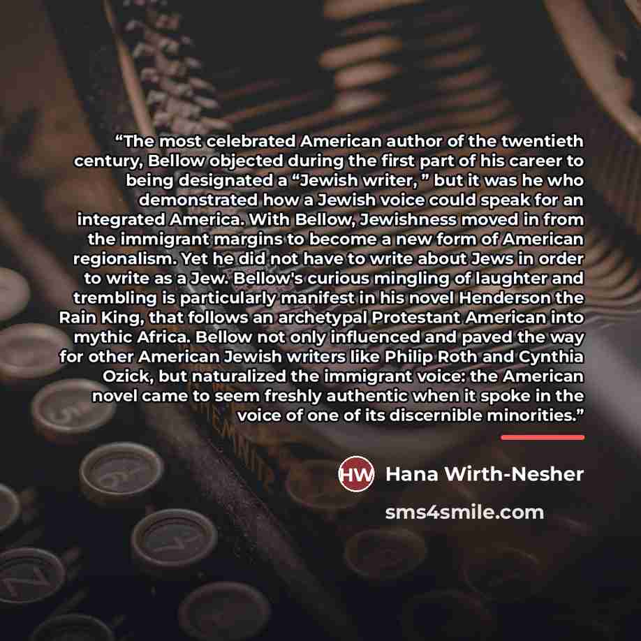 “The most celebrated American author of the twentieth century, Bellow objected during the first part of his career to being designated a “Jewish writer, ” but it was he who demonstrated how a Jewish voice could speak for an integrated America. With Bellow, Jewishness moved in from the immigrant…” quote by Hana Wirth-Nesher