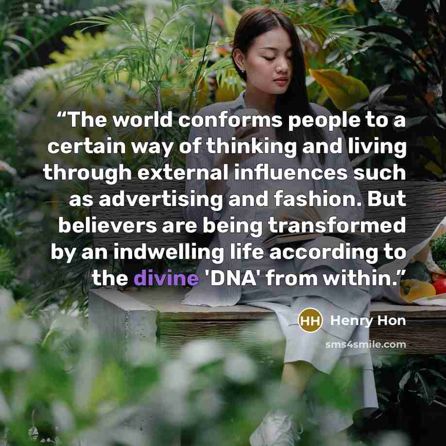 “The world conforms people to a certain way of thinking and living through external influences such as advertising and fashion. But believers are being transformed by an indwelling life according to the divine 'DNA' from within.” quote by Henry Hon