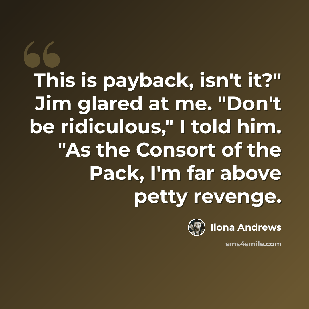 “This is payback, isn't it?" Jim glared at me. "Don't be ridiculous," I told him. "As the Consort of the Pack, I'm far above petty revenge.” quote by Ilona Andrews