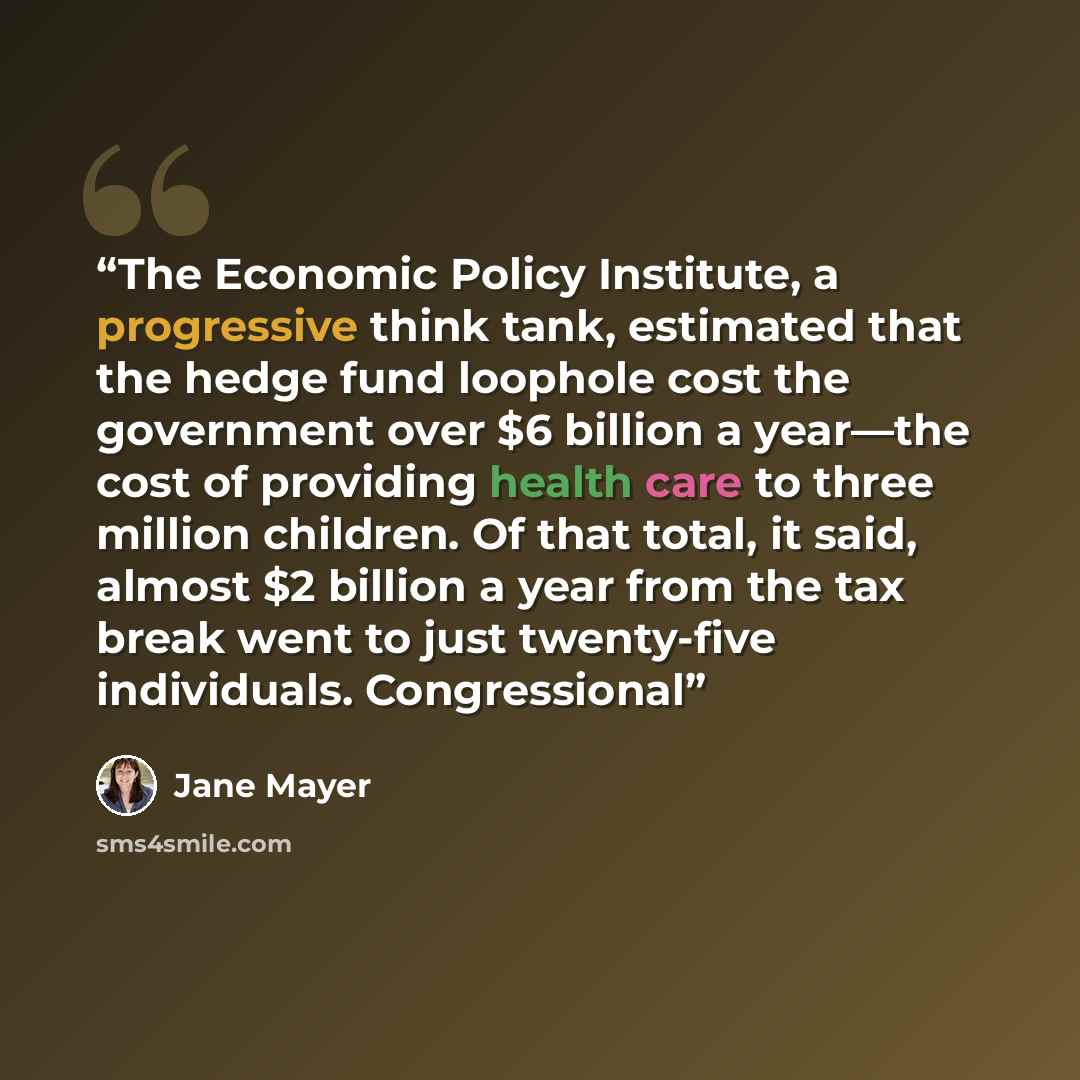 “The Economic Policy Institute, a progressive think tank, estimated that the hedge fund loophole cost the government over $6 billion a year—the cost of providing health care to three million children. Of that total, it said, almost $2 billion a year from the tax break went to just twenty-five…” quote by Jane Mayer