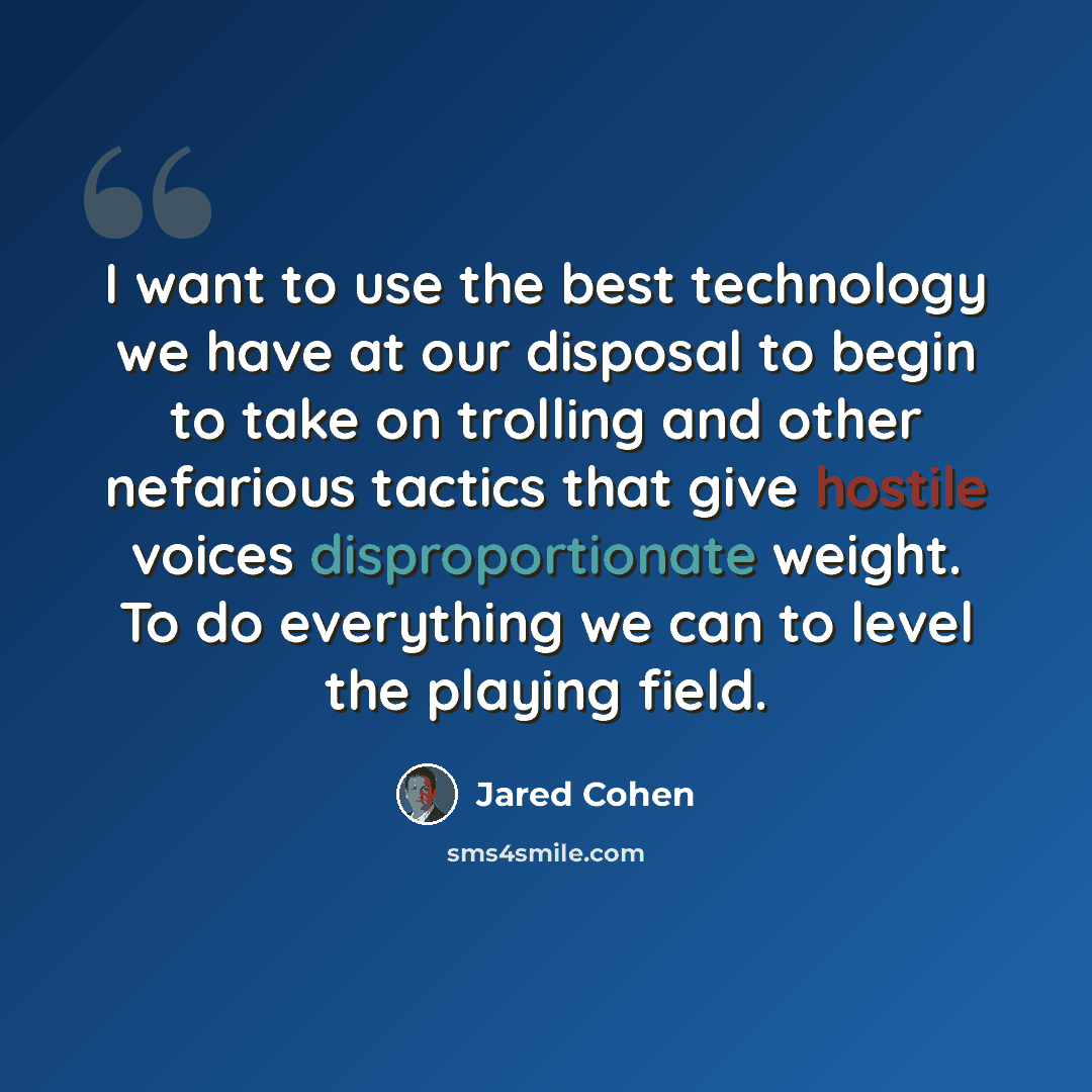 “I want to use the best technology we have at our disposal to begin to take on trolling and other nefarious tactics that give hostile voices disproportionate weight. To do everything we can to level the playing field.” quote by Jared Cohen