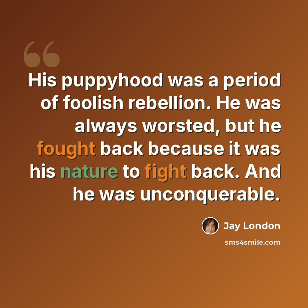 “His puppyhood was a period of foolish rebellion. He was always worsted, but he fought back because it was his nature to fight back. And he was unconquerable.” quote by Jay London