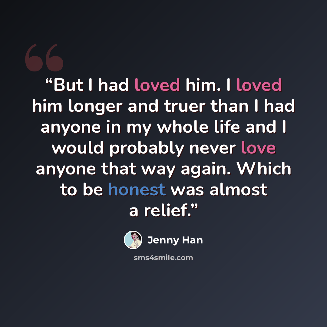 “But I had loved him. I loved him longer and truer than I had anyone in my whole life and I would probably never love anyone that way again. Which to be honest was almost a relief.” quote by Jenny Han