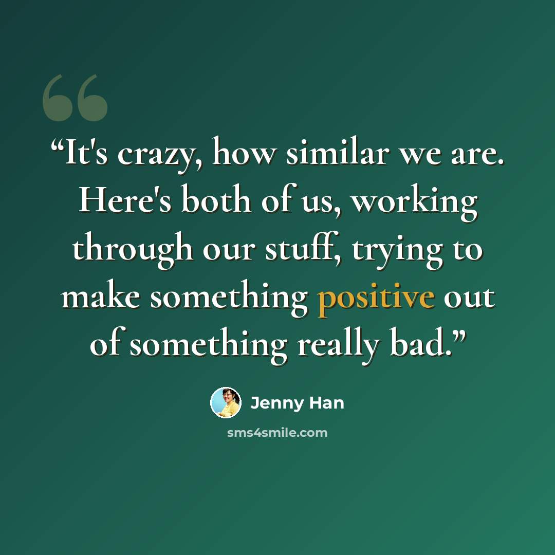 “It's crazy, how similar we are. Here's both of us, working through our stuff, trying to make something positive out of something really bad.” quote by Jenny Han