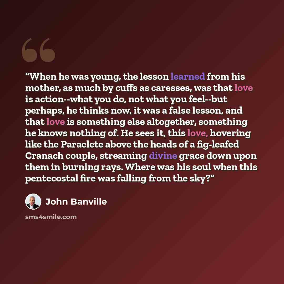 “When he was young, the lesson learned from his mother, as much by cuffs as caresses, was that love is action--what you do, not what you feel--but perhaps, he thinks now, it was a false lesson, and that love is something else altogether, something he knows nothing of. He sees it, this love…” quote by John Banville