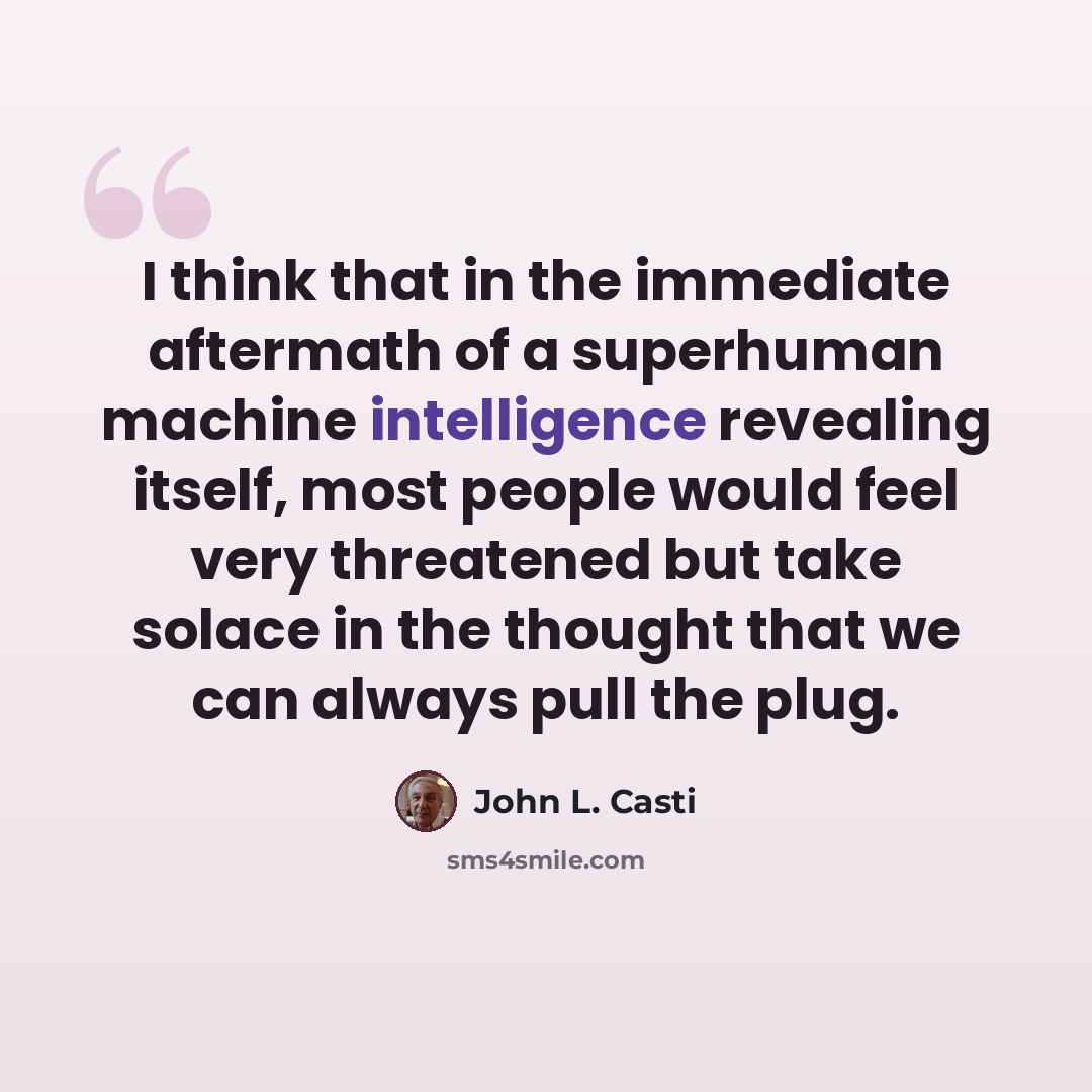 “I think that in the immediate aftermath of a superhuman machine intelligence revealing itself, most people would feel very threatened but take solace in the thought that we can always pull the plug.” quote by John L. Casti