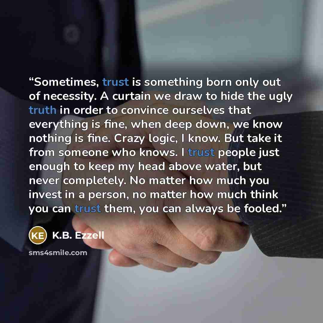 “Sometimes, trust is something born only out of necessity. A curtain we draw to hide the ugly truth in order to convince ourselves that everything is fine, when deep down, we know nothing is fine. Crazy logic, I know. But take it from someone who knows. I trust people just enough to keep my head…” quote by K.B. Ezzell