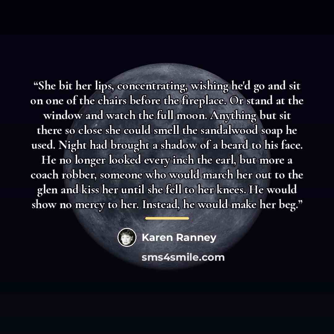 “She bit her lips, concentrating, wishing he'd go and sit on one of the chairs before the fireplace. Or stand at the window and watch the full moon. Anything but sit there so close she could smell the sandalwood soap he used. Night had brought a shadow of a beard to his face. He no longer looked…” quote by Karen Ranney