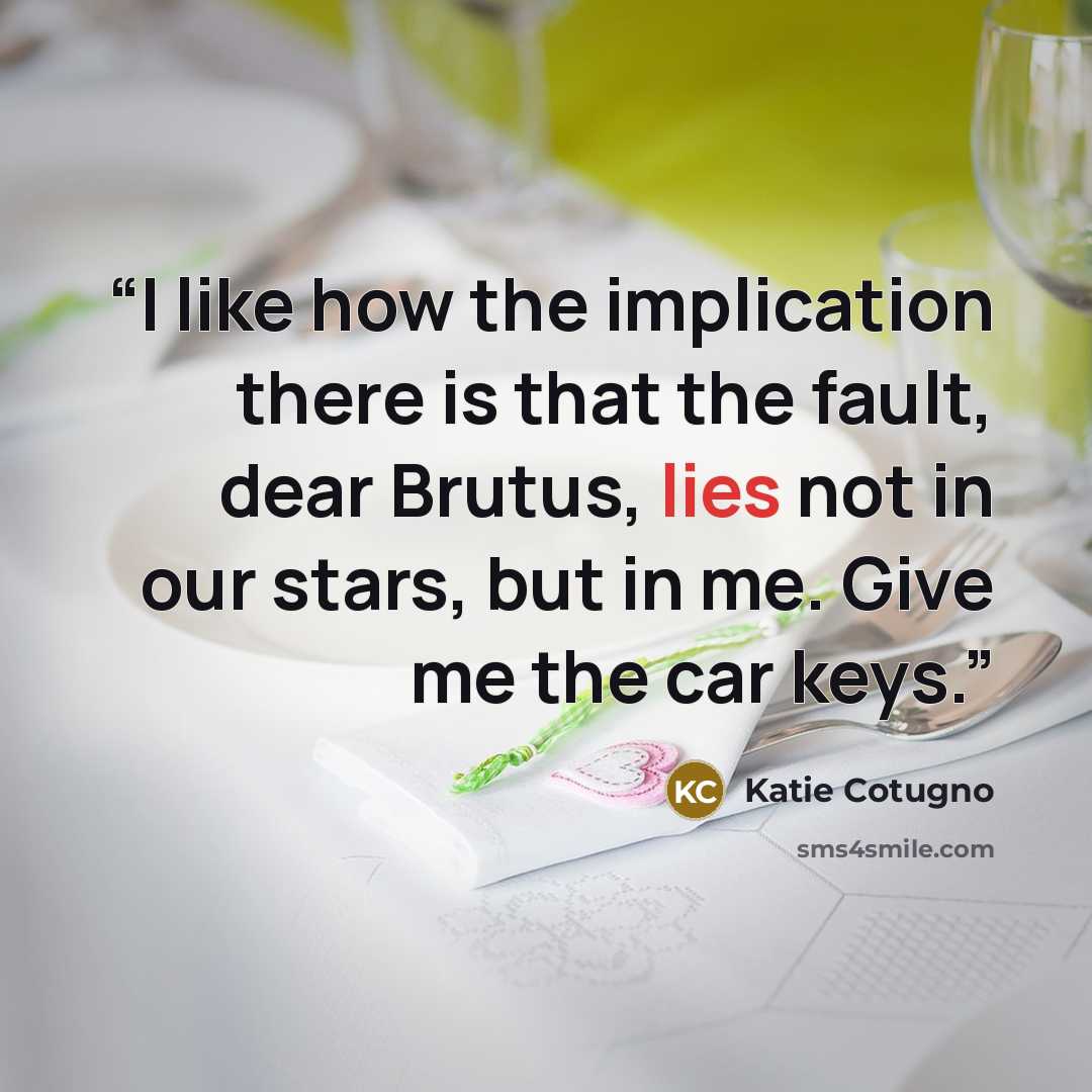 “I like how the implication there is that the fault, dear Brutus, lies not in our stars, but in me. Give me the car keys.” quote by Katie Cotugno