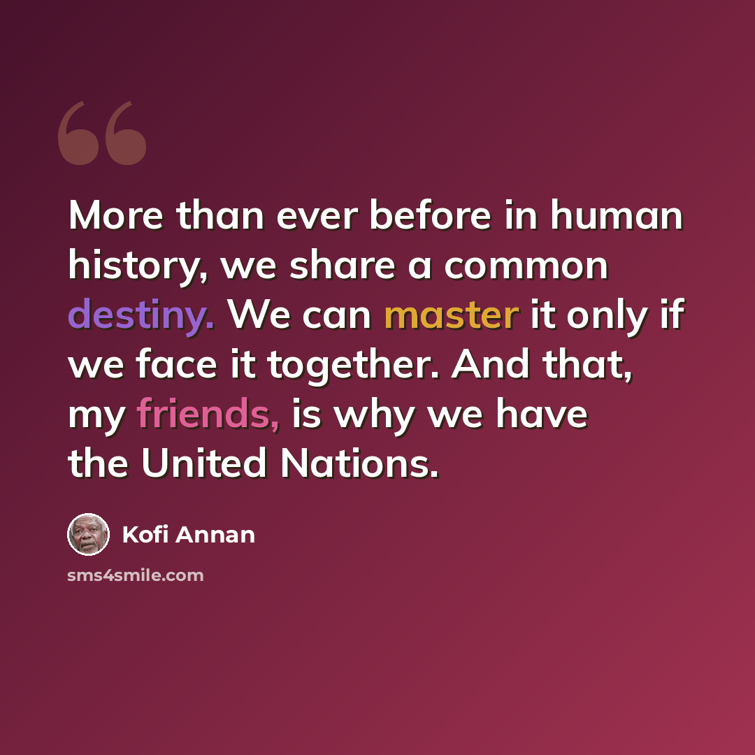 “More than ever before in human history, we share a common destiny. We can master it only if we face it together. And that, my friends, is why we have the United Nations.” quote by Kofi Annan