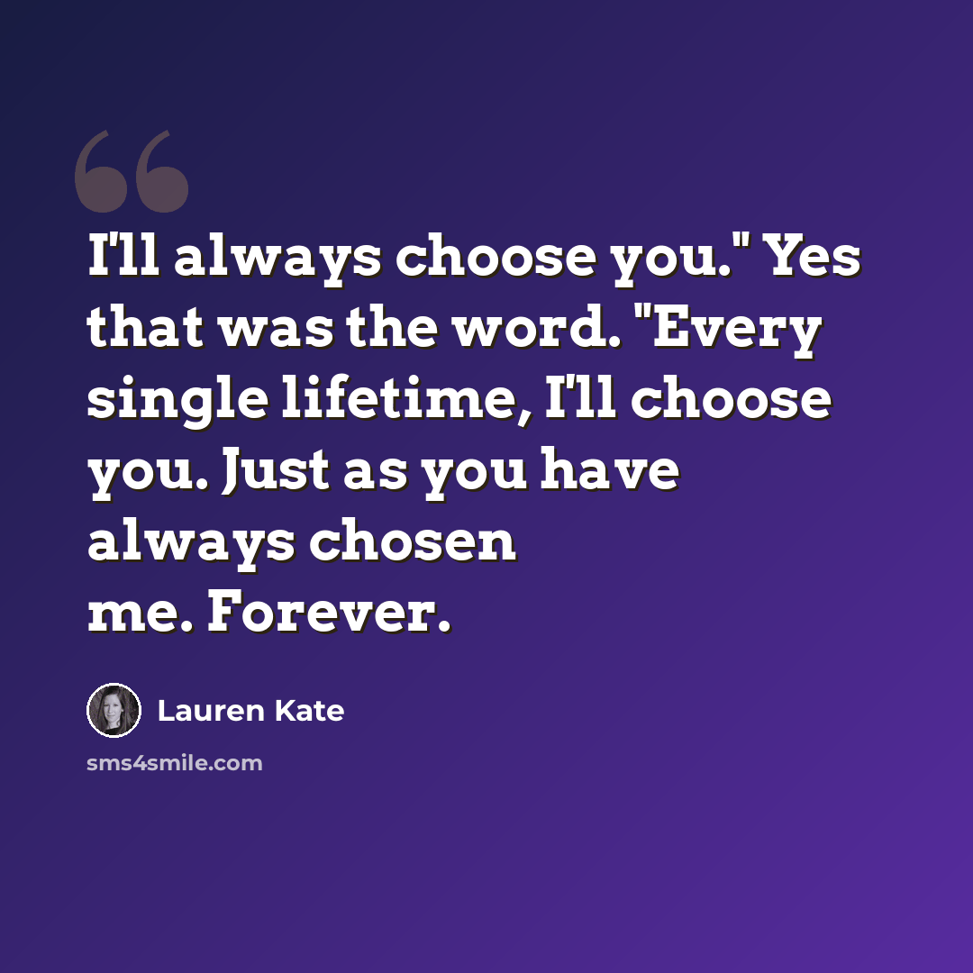 “I'll always choose you." Yes that was the word. "Every single lifetime, I'll choose you. Just as you have always chosen me. Forever.” quote by Lauren Kate