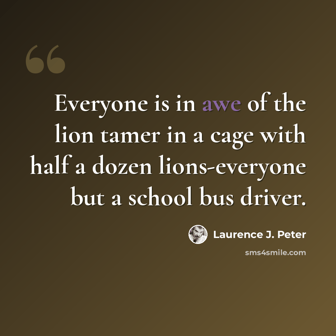 “Everyone is in awe of the lion tamer in a cage with half a dozen lions-everyone but a school bus driver.” quote by Laurence J. Peter